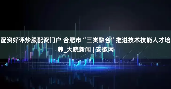 配资好评炒股配资门户 合肥市“三类融合”推进技术技能人才培养_大皖新闻 | 安徽网