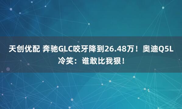 天创优配 奔驰GLC咬牙降到26.48万！奥迪Q5L冷笑：谁敢比我狠！