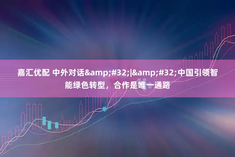 嘉汇优配 中外对话 | 中国引领智能绿色转型，合作是唯一通路