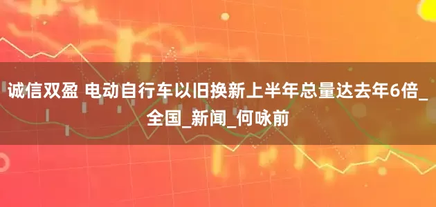 诚信双盈 电动自行车以旧换新上半年总量达去年6倍_全国_新闻_何咏前