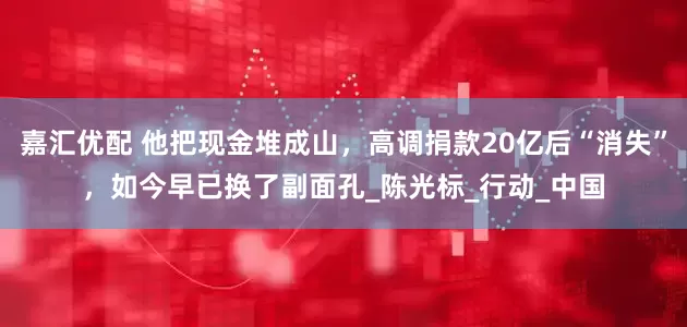 嘉汇优配 他把现金堆成山，高调捐款20亿后“消失”，如今早已换了副面孔_陈光标_行动_中国