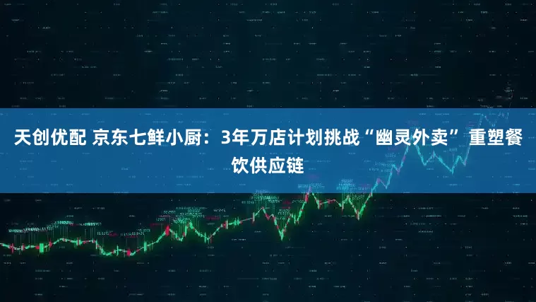 天创优配 京东七鲜小厨：3年万店计划挑战“幽灵外卖” 重塑餐饮供应链