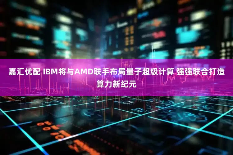 嘉汇优配 IBM将与AMD联手布局量子超级计算 强强联合打造算力新纪元