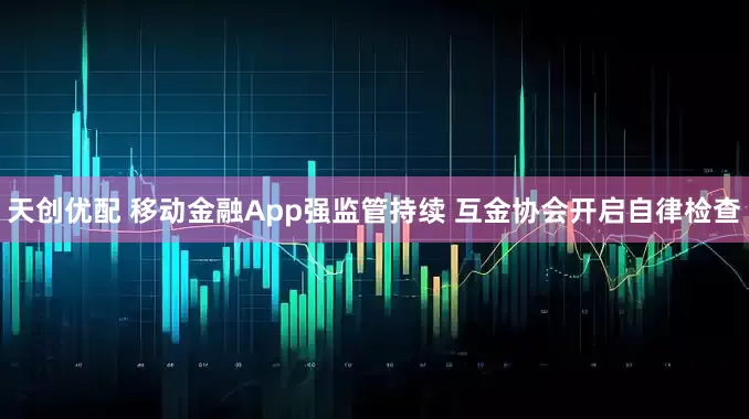 天创优配 移动金融App强监管持续 互金协会开启自律检查