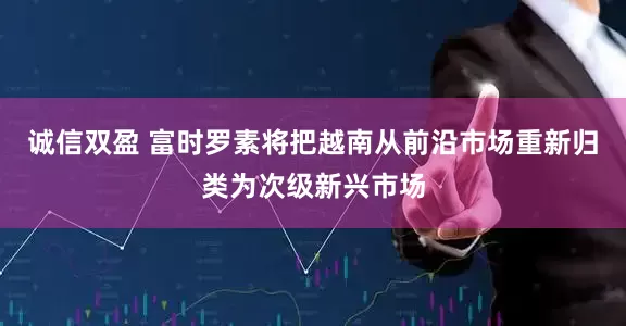 诚信双盈 富时罗素将把越南从前沿市场重新归类为次级新兴市场
