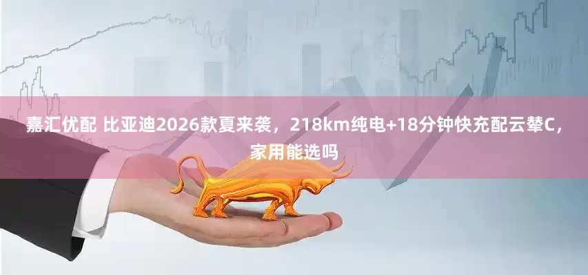 嘉汇优配 比亚迪2026款夏来袭，218km纯电+18分钟快充配云辇C，家用能选吗