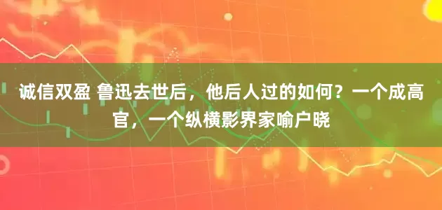 诚信双盈 鲁迅去世后，他后人过的如何？一个成高官，一个纵横影界家喻户晓