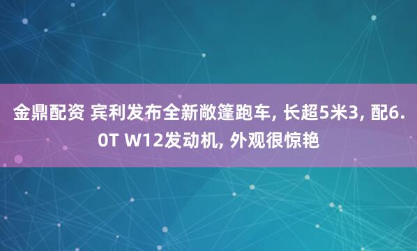 金鼎配资 宾利发布全新敞篷跑车, 长超5米3, 配6.0T W12发动机, 外观很惊艳
