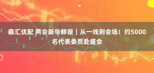 嘉汇优配 两会新华鲜报｜从一线到会场！约5000名代表委员赴盛会