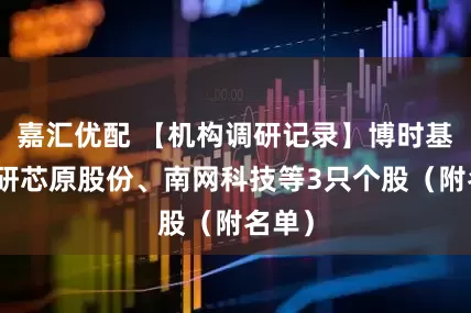 嘉汇优配 【机构调研记录】博时基金调研芯原股份、南网科技等3只个股（附名单）