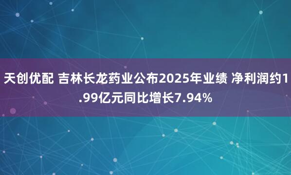 天创优配 吉林长龙药业公布2025年业绩 净利润约1.99亿元同比增长7.94%