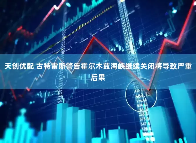 天创优配 古特雷斯警告霍尔木兹海峡继续关闭将导致严重后果