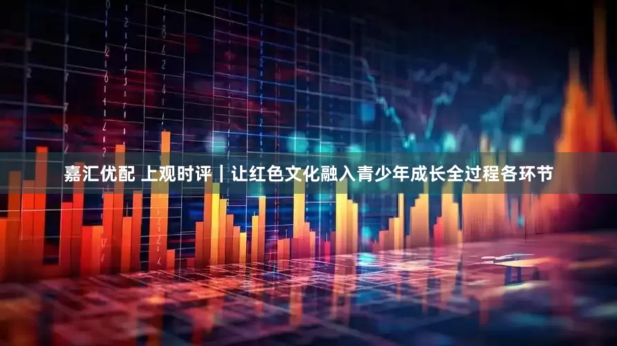 嘉汇优配 上观时评｜让红色文化融入青少年成长全过程各环节