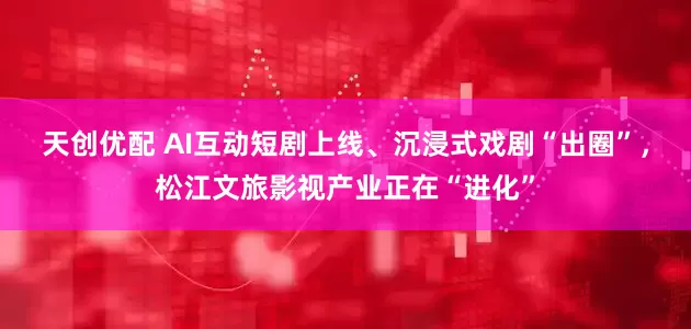 天创优配 AI互动短剧上线、沉浸式戏剧“出圈”，松江文旅影视产业正在“进化”